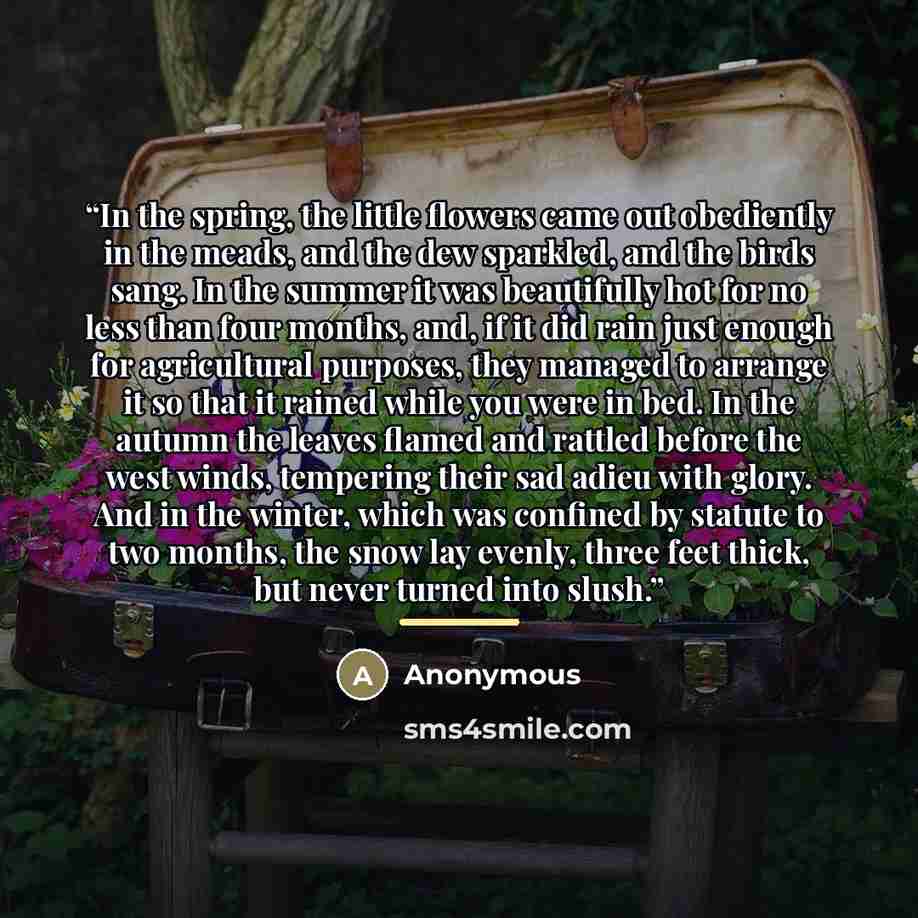 “In the spring, the little flowers came out obediently in the meads, and the dew sparkled, and the birds sang. In the summer it was beautifully hot for no less than four months, and, if it did rain just enough for agricultural purposes, they managed to arrange it so that it rained while you were in…” quote by Anonymous