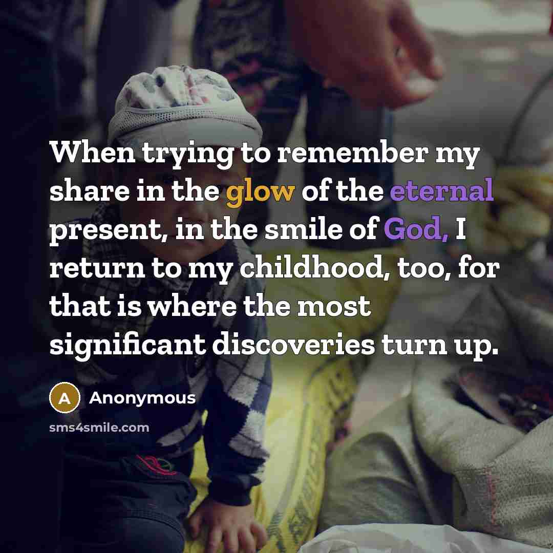 “When trying to remember my share in the glow of the eternal present, in the smile of God, I return to my childhood, too, for that is where the most significant discoveries turn up.” quote by Anonymous