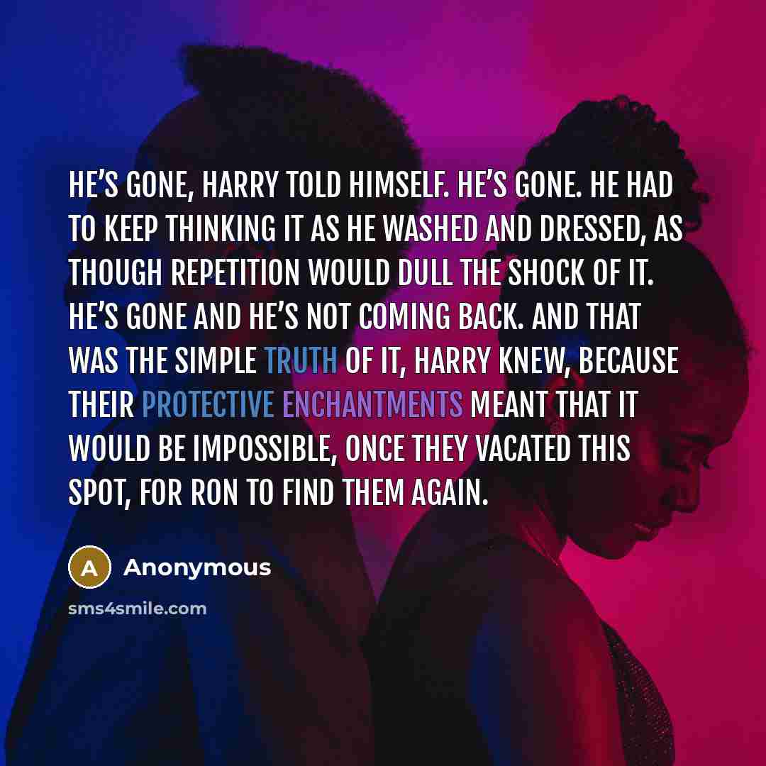 “He’s gone, Harry told himself. He’s gone. He had to keep thinking it as he washed and dressed, as though repetition would dull the shock of it. He’s gone and he’s not coming back. And that was the simple truth of it, Harry knew, because their protective enchantments meant that it would be…” quote by Anonymous