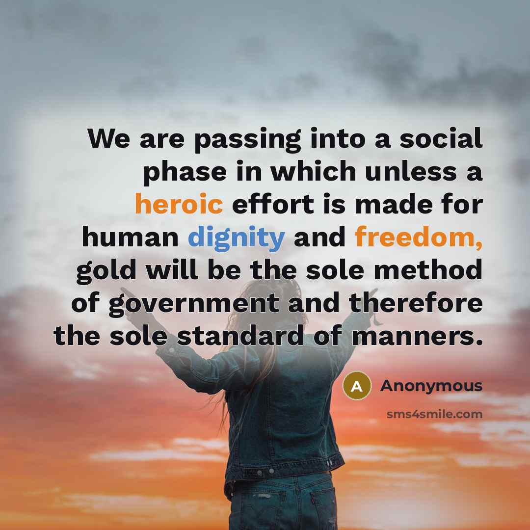 “We are passing into a social phase in which unless a heroic effort is made for human dignity and freedom, gold will be the sole method of government and therefore the sole standard of manners.” quote by Anonymous