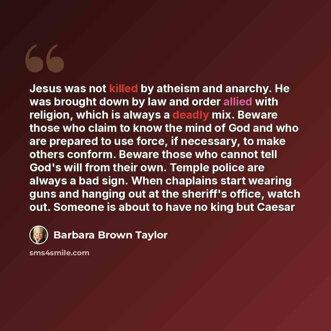 “Jesus was not killed by atheism and anarchy. He was brought down by law and order allied with religion, which is always a deadly mix. Beware those who claim to know the mind of God and who are prepared to use force, if necessary, to make others conform. Beware those who cannot tell God's will from…” quote by Barbara Brown Taylor