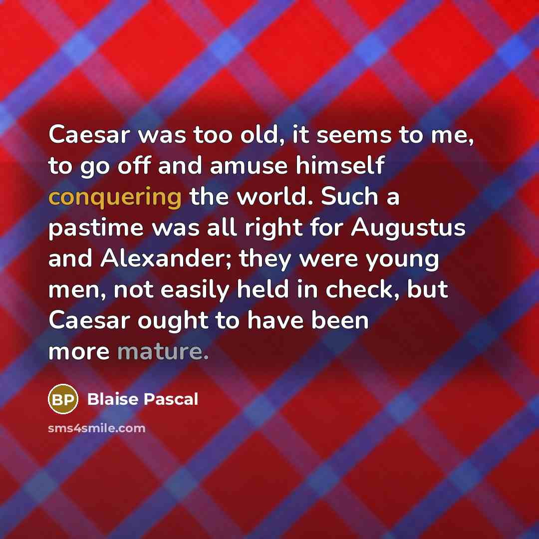 “Caesar was too old, it seems to me, to go off and amuse himself conquering the world. Such a pastime was all right for Augustus and Alexander; they were young men, not easily held in check, but Caesar ought to have been more mature.” quote by Blaise Pascal