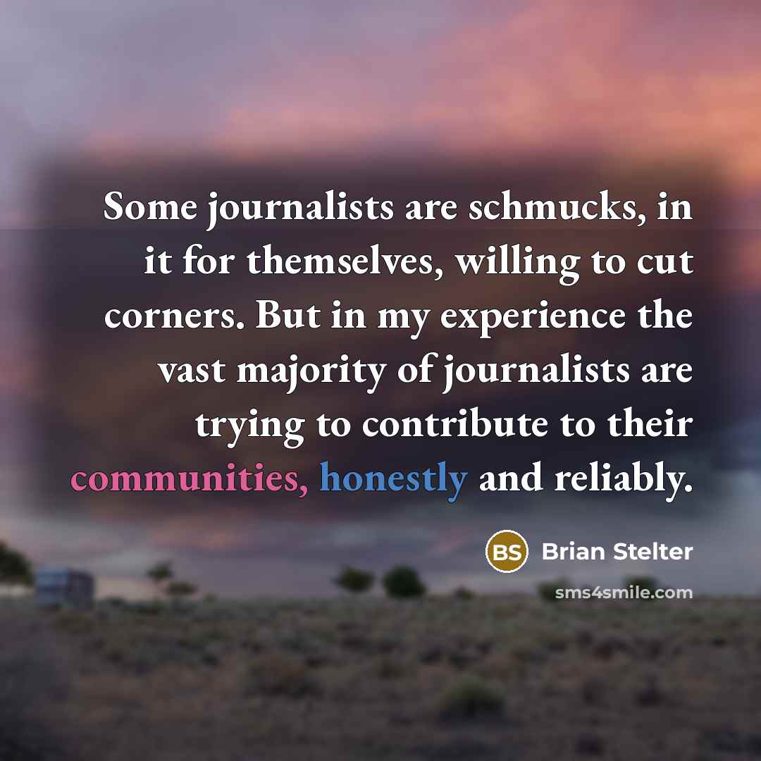 “Some journalists are schmucks, in it for themselves, willing to cut corners. But in my experience the vast majority of journalists are trying to contribute to their communities, honestly and reliably.” quote by Brian Stelter