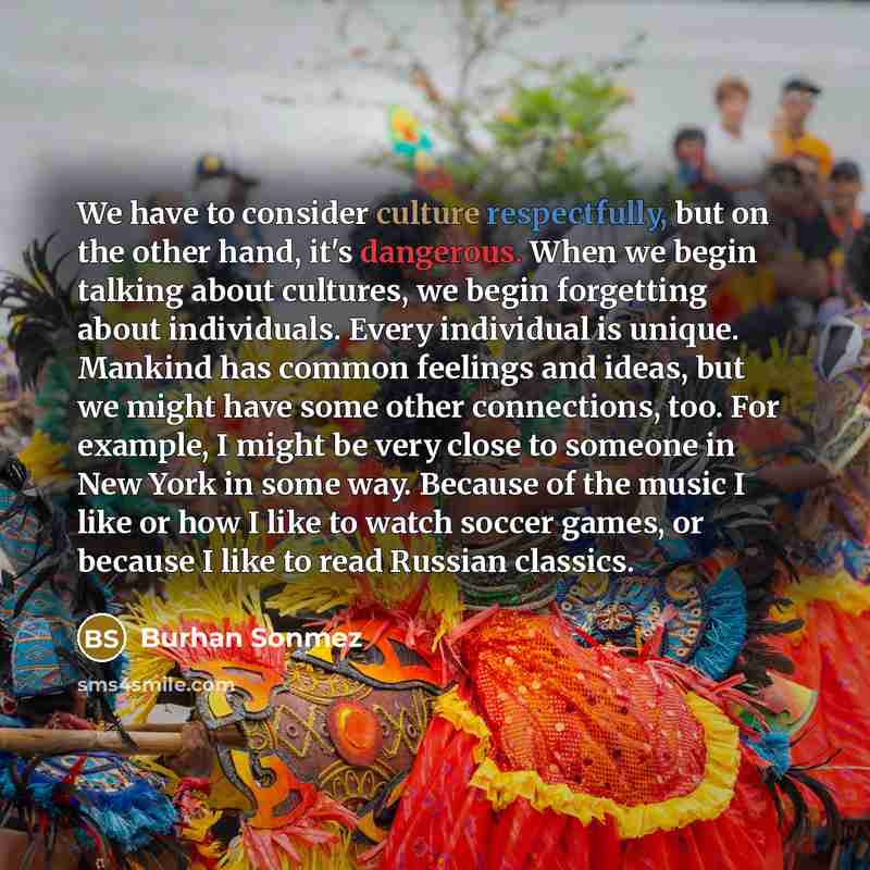 “We have to consider culture respectfully, but on the other hand, it's dangerous. When we begin talking about cultures, we begin forgetting about individuals. Every individual is unique. Mankind has common feelings and ideas, but we might have some other connections, too. For example, I might be…” quote by Burhan Sonmez