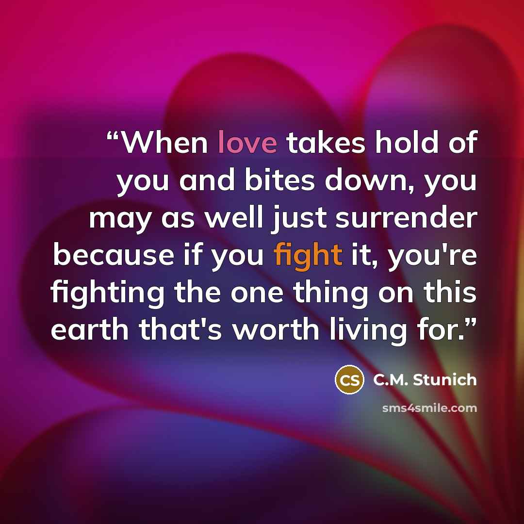 “When love takes hold of you and bites down, you may as well just surrender because if you fight it, you're fighting the one thing on this earth that's worth living for.” quote by C.M. Stunich