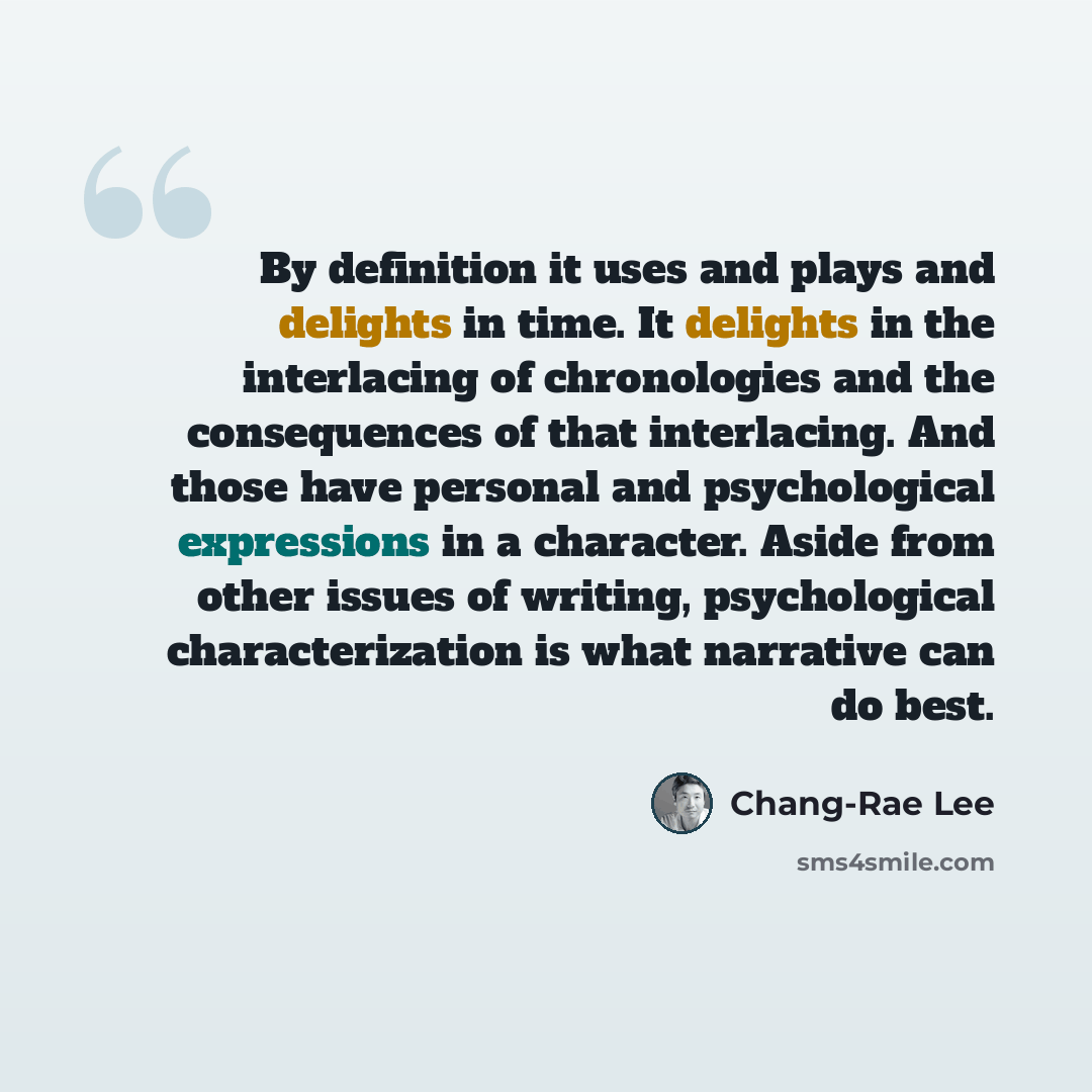 “By definition it uses and plays and delights in time. It delights in the interlacing of chronologies and the consequences of that interlacing. And those have personal and psychological expressions in a character. Aside from other issues of writing, psychological characterization is what narrative…” quote by Chang-Rae Lee