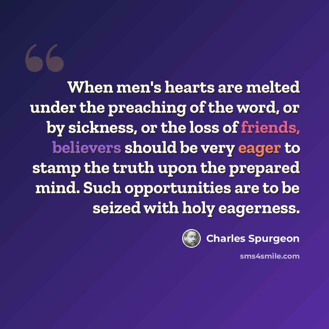 “When men's hearts are melted under the preaching of the word, or by sickness, or the loss of friends, believers should be very eager to stamp the truth upon the prepared mind. Such opportunities are to be seized with holy eagerness.” quote by Charles Spurgeon