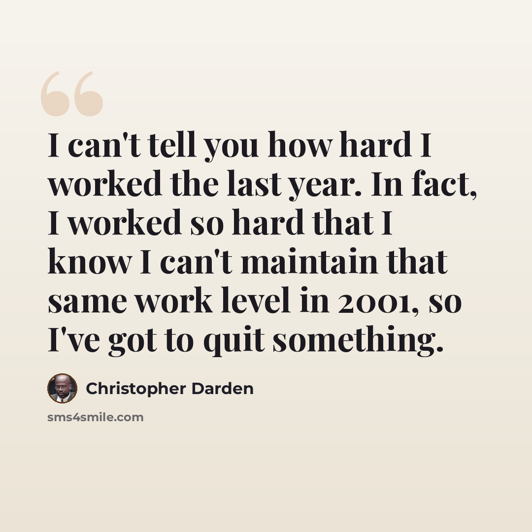 “I can't tell you how hard I worked the last year. In fact, I worked so hard that I know I can't maintain that same work level in 2001, so I've got to quit something.” quote by Christopher Darden