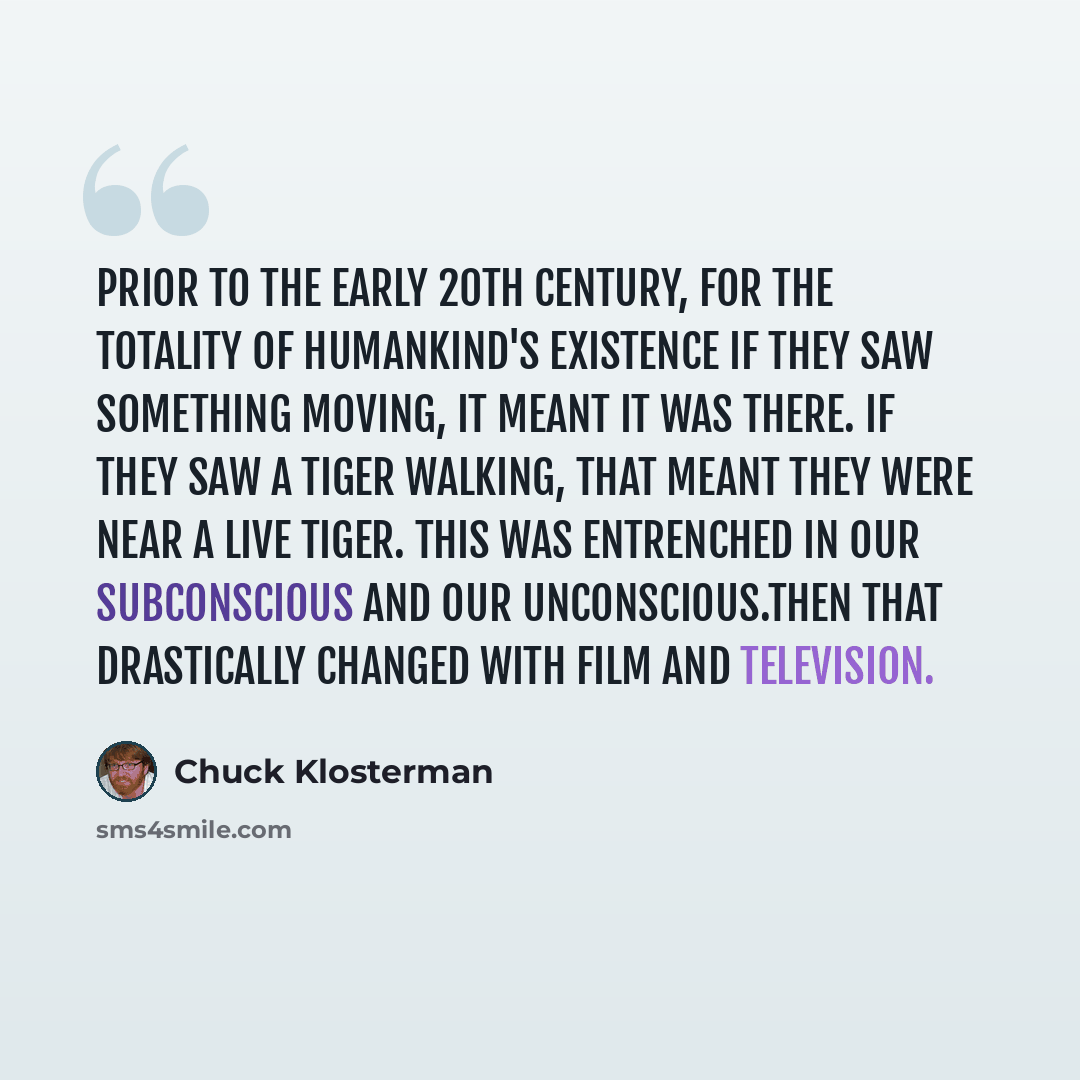 “Prior to the early 20th century, for the totality of humankind's existence if they saw something moving, it meant it was there. If they saw a tiger walking, that meant they were near a live tiger. This was entrenched in our subconscious and our unconscious.Then that drastically changed with film…” quote by Chuck Klosterman
