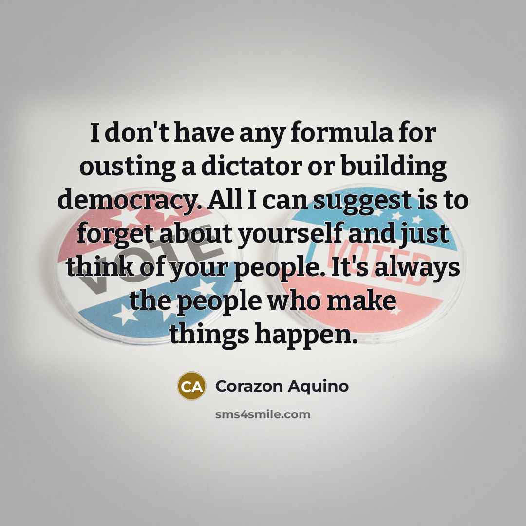 “I don't have any formula for ousting a dictator or building democracy. All I can suggest is to forget about yourself and just think of your people. It's always the people who make things happen.” quote by Corazon Aquino