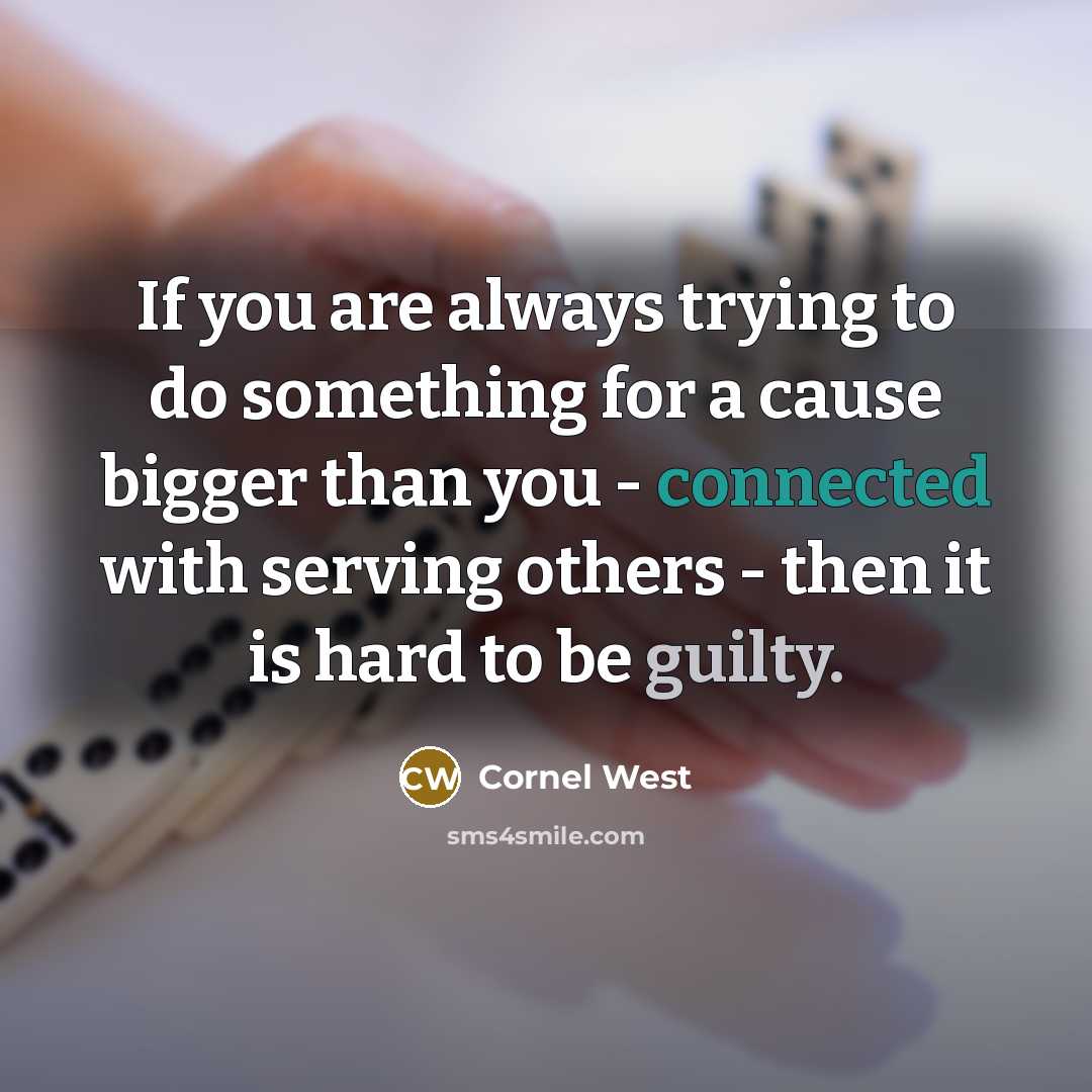 “If you are always trying to do something for a cause bigger than you - connected with serving others - then it is hard to be guilty.” quote by Cornel West