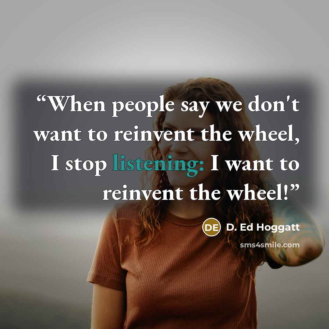 “When people say we don't want to reinvent the wheel, I stop listening: I want to reinvent the wheel!” quote by D. Ed Hoggatt