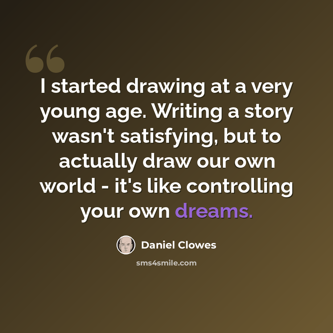“I started drawing at a very young age. Writing a story wasn't satisfying, but to actually draw our own world - it's like controlling your own dreams.” quote by Daniel Clowes