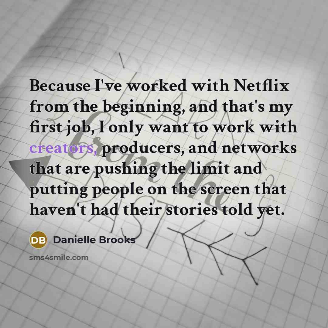 “Because I've worked with Netflix from the beginning, and that's my first job, I only want to work with creators, producers, and networks that are pushing the limit and putting people on the screen that haven't had their stories told yet.” quote by Danielle Brooks