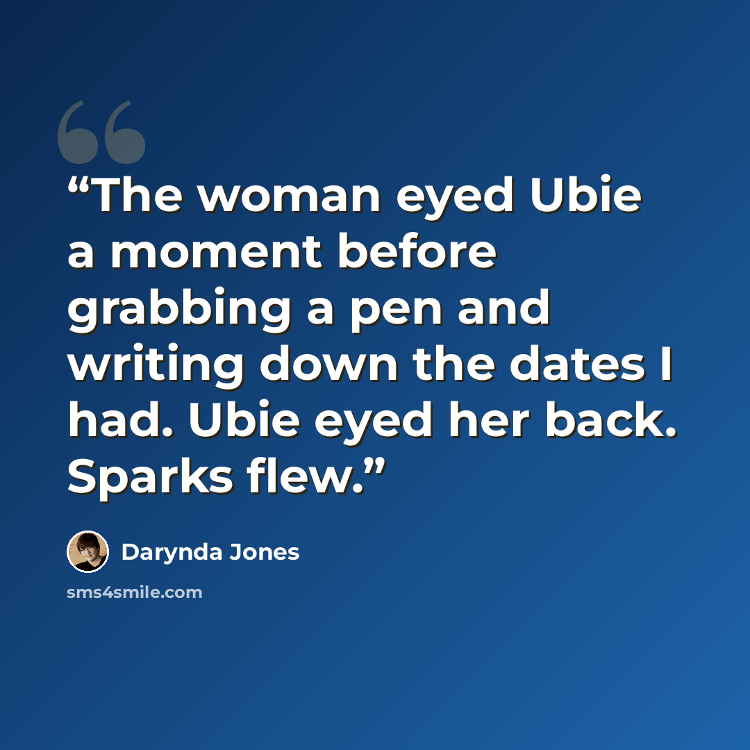 “The woman eyed Ubie a moment before grabbing a pen and writing down the dates I had. Ubie eyed her back. Sparks flew.” quote by Darynda Jones