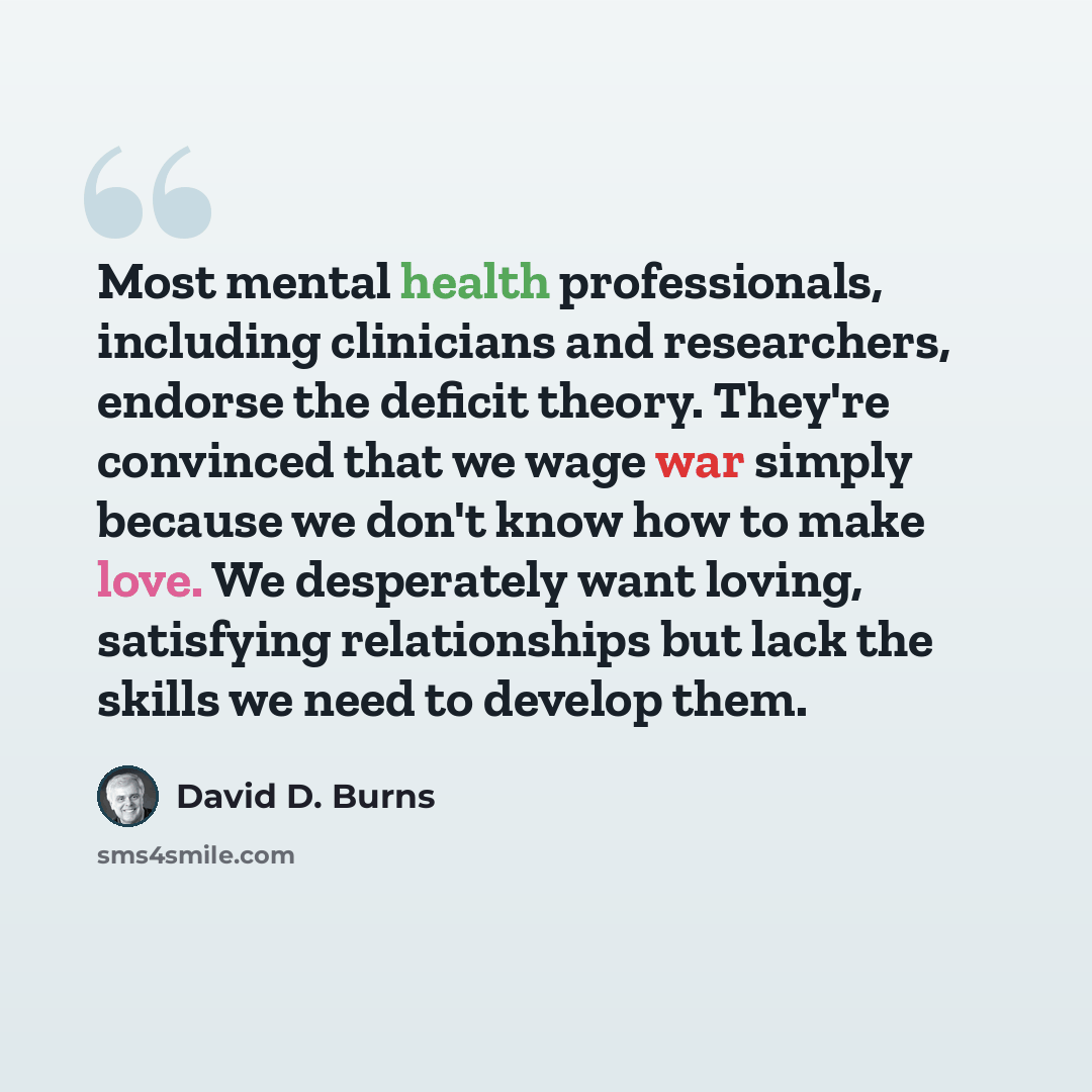 “Most mental health professionals, including clinicians and researchers, endorse the deficit theory. They're convinced that we wage war simply because we don't know how to make love. We desperately want loving, satisfying relationships but lack the skills we need to develop them.” quote by David D. Burns