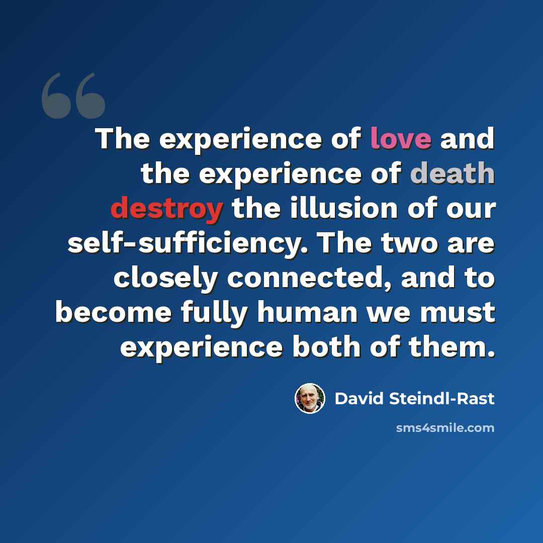“The experience of love and the experience of death destroy the illusion of our self-sufficiency. The two are closely connected, and to become fully human we must experience both of them.” quote by David Steindl-Rast