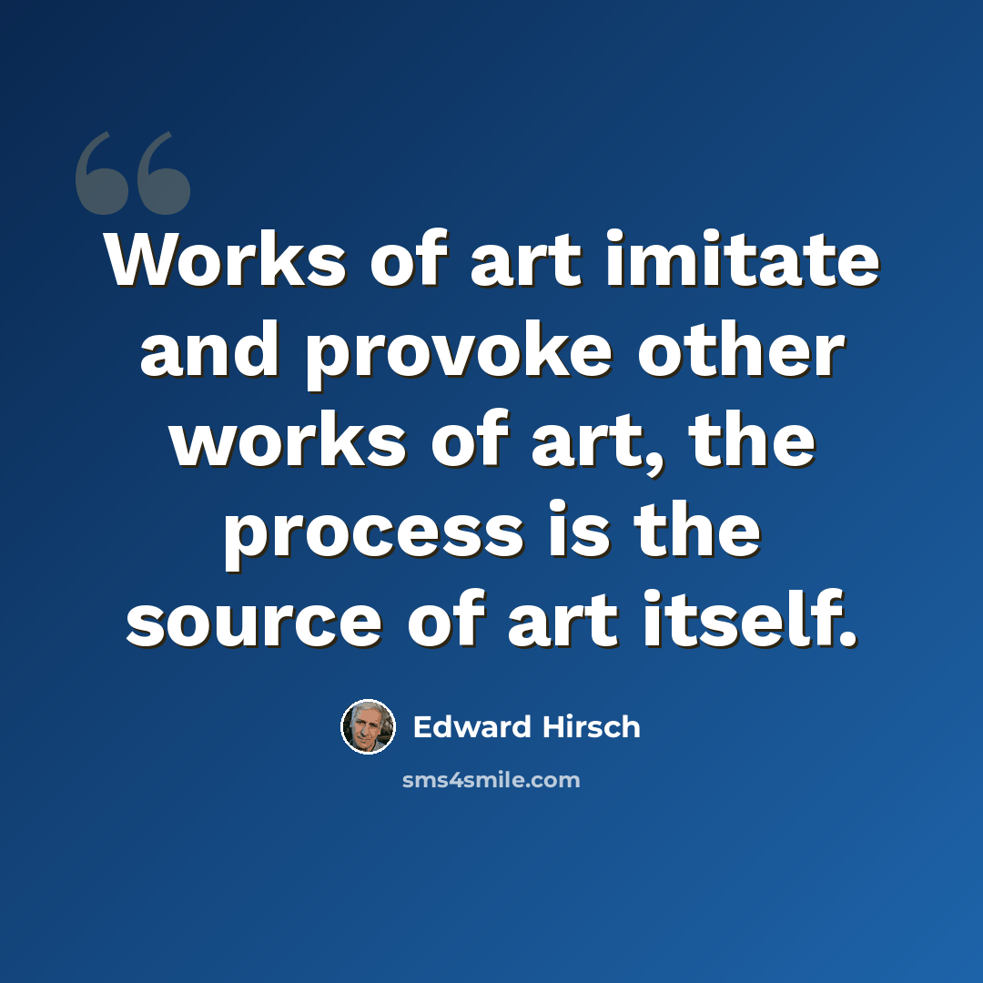 “Works of art imitate and provoke other works of art, the process is the source of art itself.” quote by Edward Hirsch