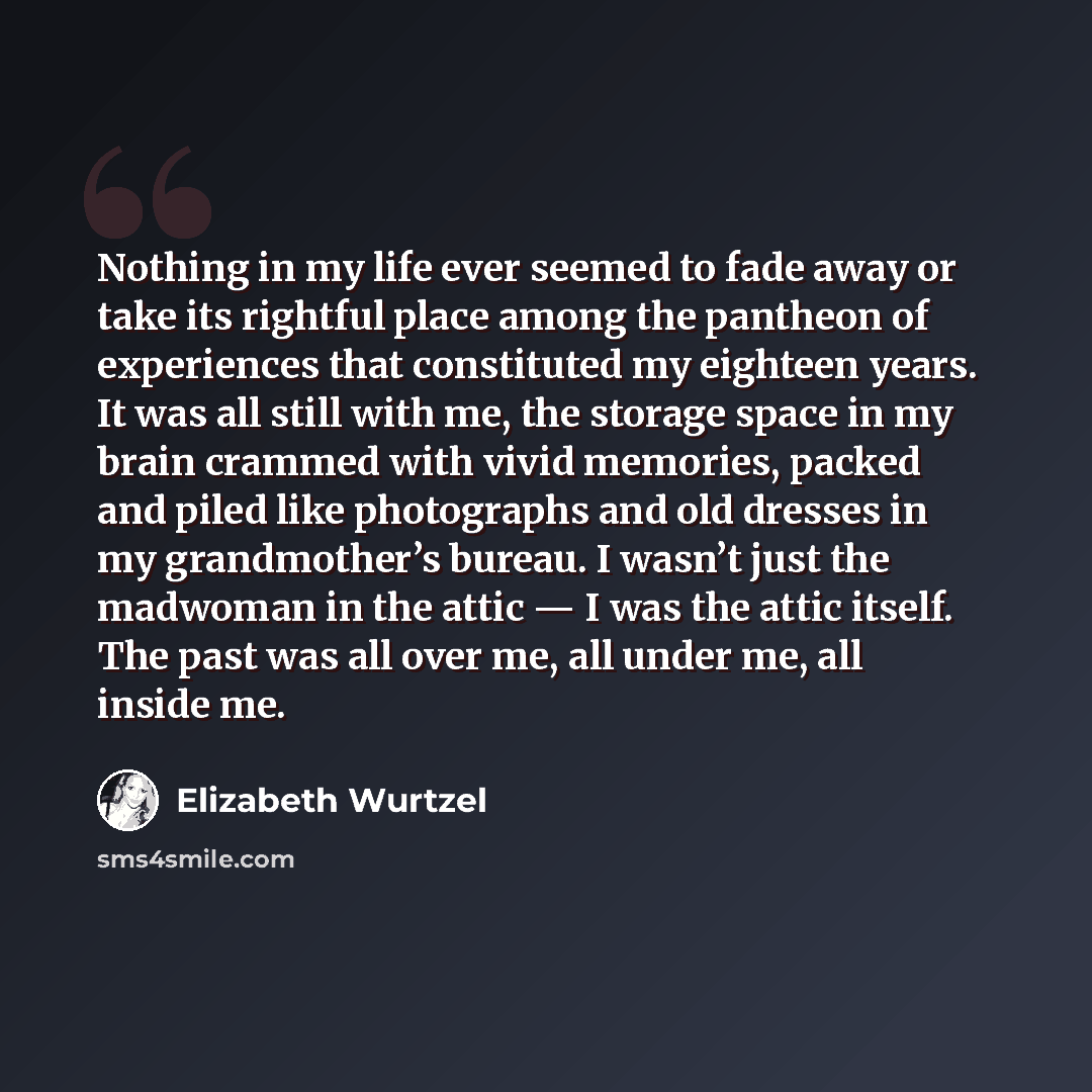 “Nothing in my life ever seemed to fade away or take its rightful place among the pantheon of experiences that constituted my eighteen years. It was all still with me, the storage space in my brain crammed with vivid memories, packed and piled like photographs and old dresses in my grandmother’s…” quote by Elizabeth Wurtzel