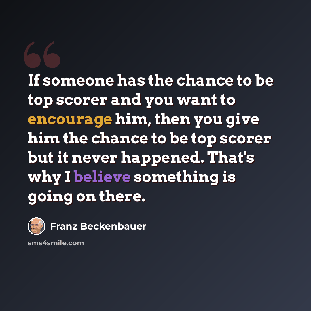 “If someone has the chance to be top scorer and you want to encourage him, then you give him the chance to be top scorer but it never happened. That's why I believe something is going on there.” quote by Franz Beckenbauer