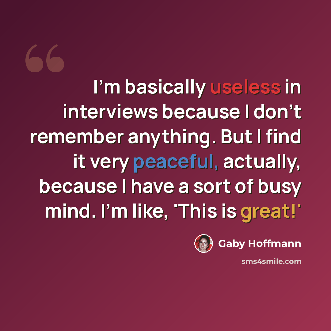 “I'm basically useless in interviews because I don't remember anything. But I find it very peaceful, actually, because I have a sort of busy mind. I'm like, 'This is great!'” quote by Gaby Hoffmann