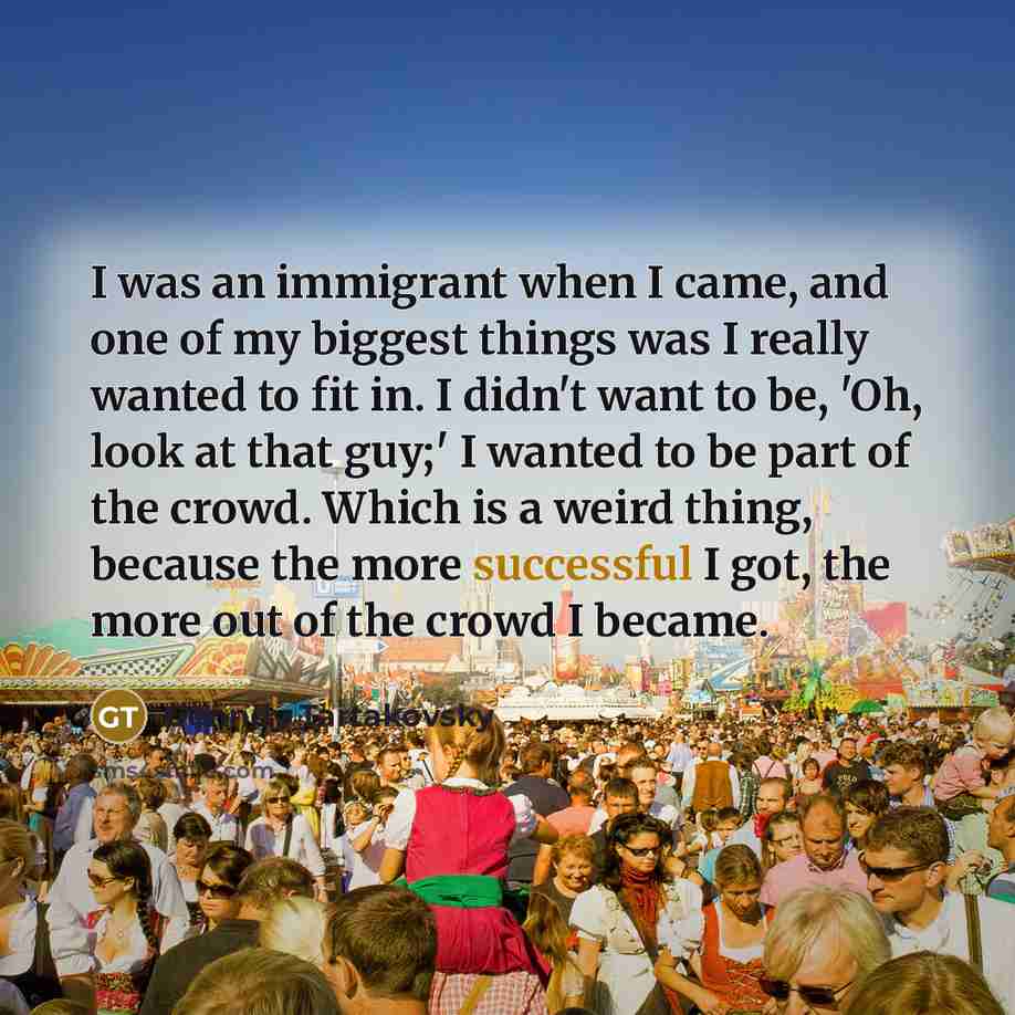 “I was an immigrant when I came, and one of my biggest things was I really wanted to fit in. I didn't want to be, 'Oh, look at that guy;' I wanted to be part of the crowd. Which is a weird thing, because the more successful I got, the more out of the crowd I became.” quote by Genndy Tartakovsky