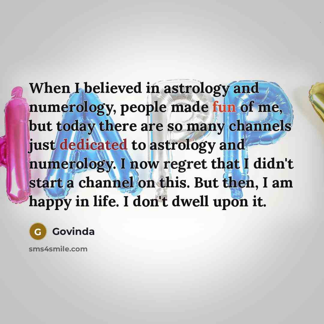 “When I believed in astrology and numerology, people made fun of me, but today there are so many channels just dedicated to astrology and numerology. I now regret that I didn't start a channel on this. But then, I am happy in life. I don't dwell upon it.” quote by Govinda