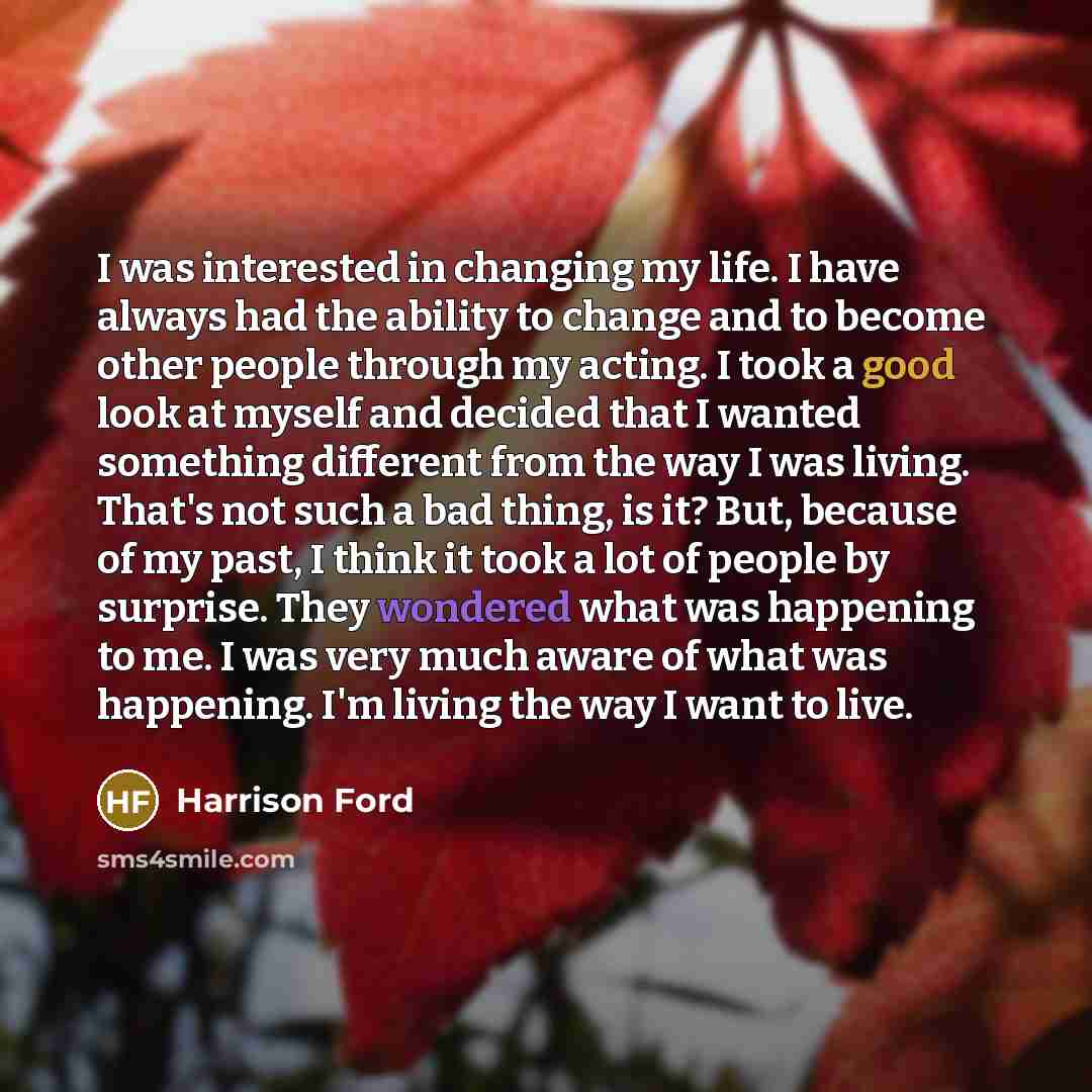 “I was interested in changing my life. I have always had the ability to change and to become other people through my acting. I took a good look at myself and decided that I wanted something different from the way I was living. That's not such a bad thing, is it? But, because of my past, I think it…” quote by Harrison Ford