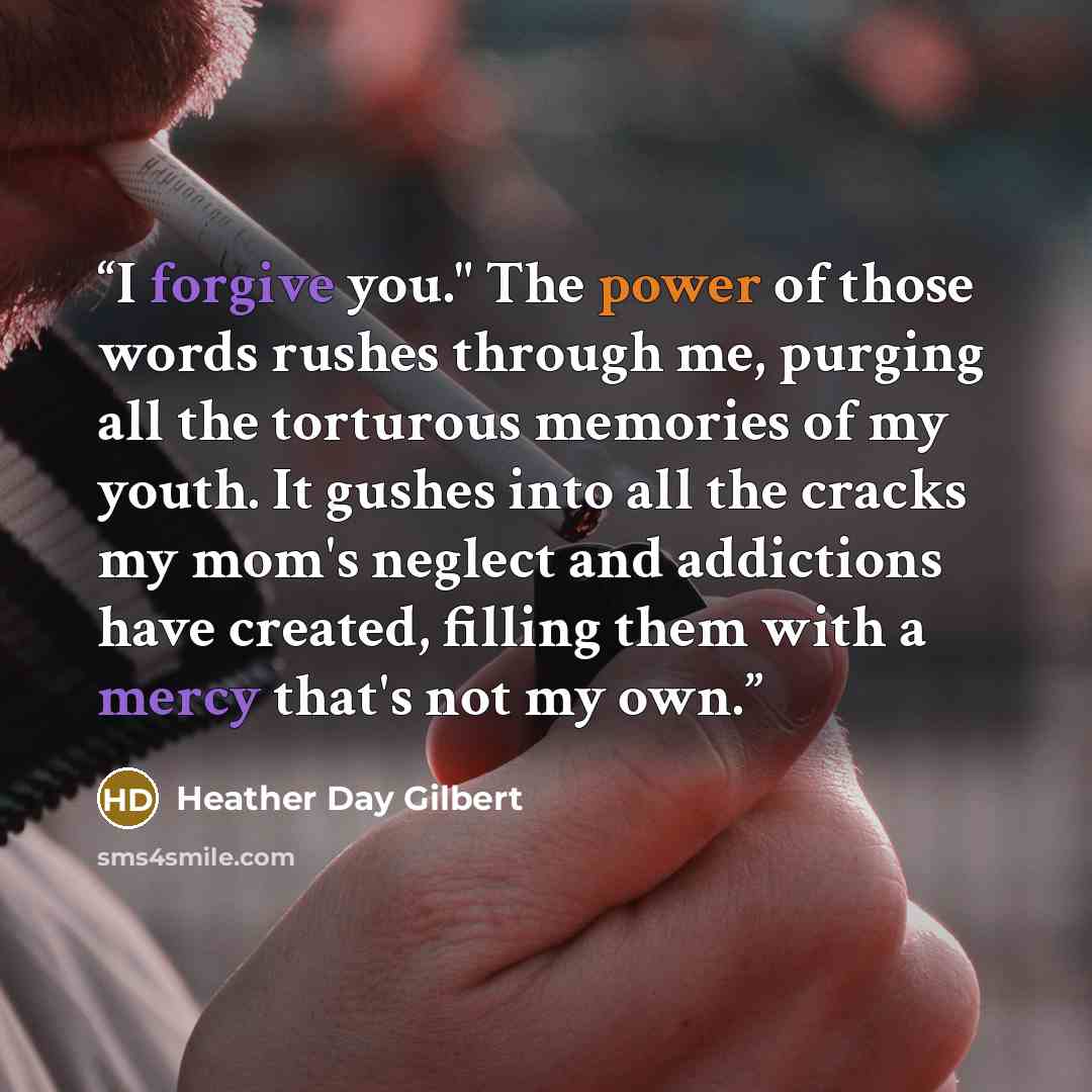 “I forgive you." The power of those words rushes through me, purging all the torturous memories of my youth. It gushes into all the cracks my mom's neglect and addictions have created, filling them with a mercy that's not my own.” quote by Heather Day Gilbert