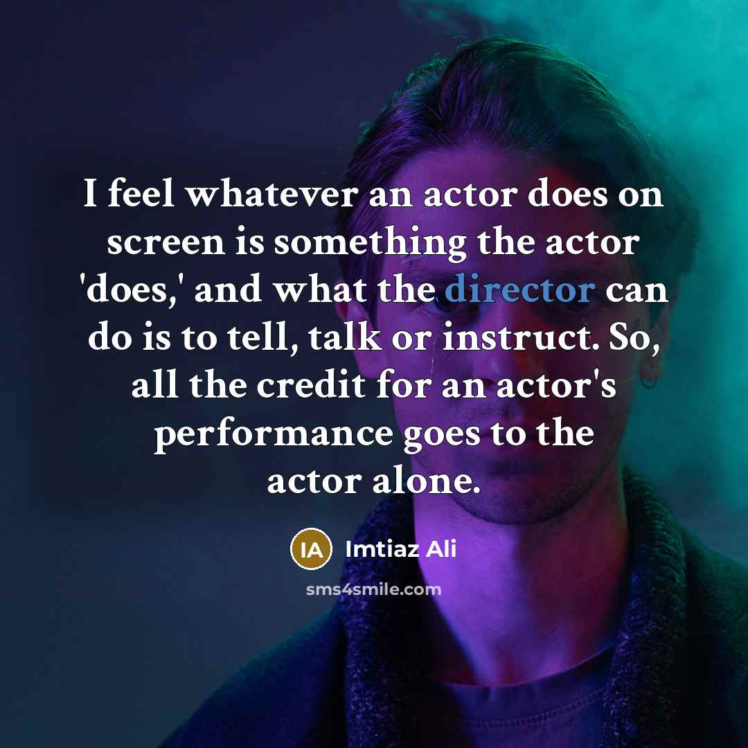 “I feel whatever an actor does on screen is something the actor 'does,' and what the director can do is to tell, talk or instruct. So, all the credit for an actor's performance goes to the actor alone.” quote by Imtiaz Ali