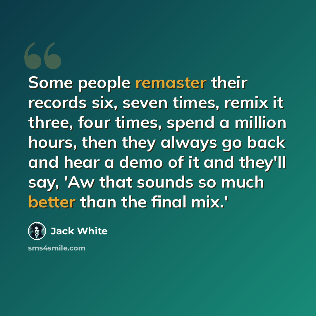 “Some people remaster their records six, seven times, remix it three, four times, spend a million hours, then they always go back and hear a demo of it and they'll say, 'Aw that sounds so much better than the final mix.'” quote by Jack White