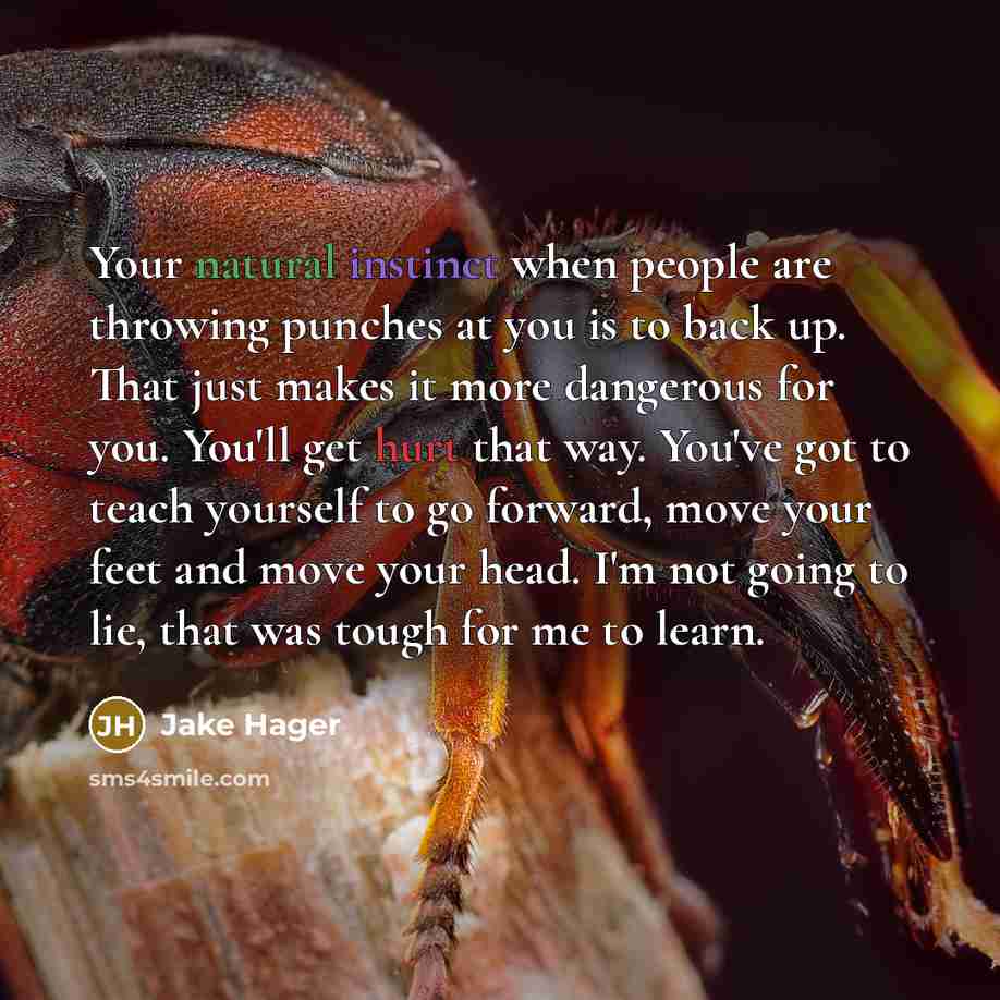 “Your natural instinct when people are throwing punches at you is to back up. That just makes it more dangerous for you. You'll get hurt that way. You've got to teach yourself to go forward, move your feet and move your head. I'm not going to lie, that was tough for me to learn.” quote by Jake Hager
