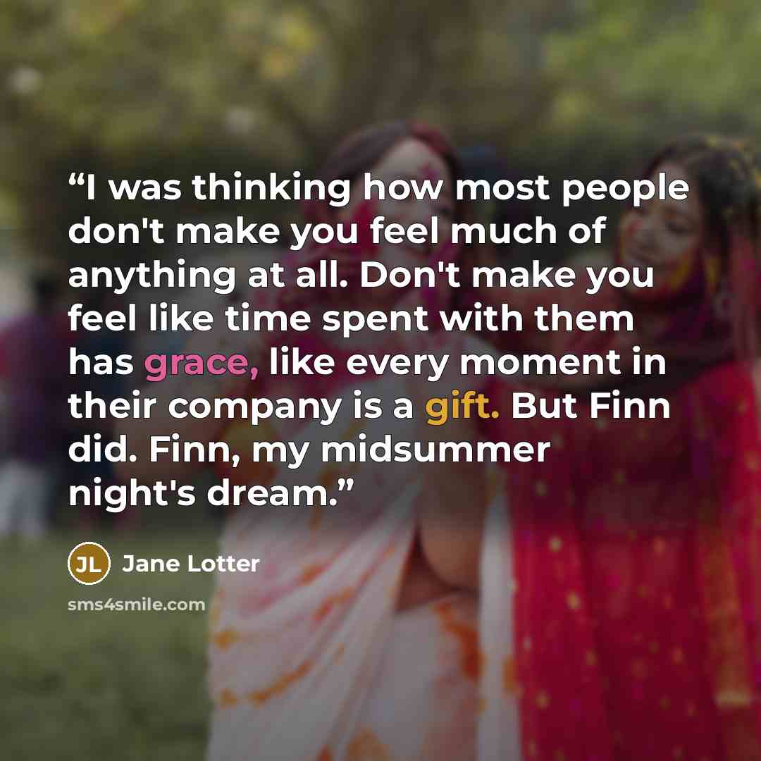 “I was thinking how most people don't make you feel much of anything at all. Don't make you feel like time spent with them has grace, like every moment in their company is a gift. But Finn did. Finn, my midsummer night's dream.” quote by Jane Lotter
