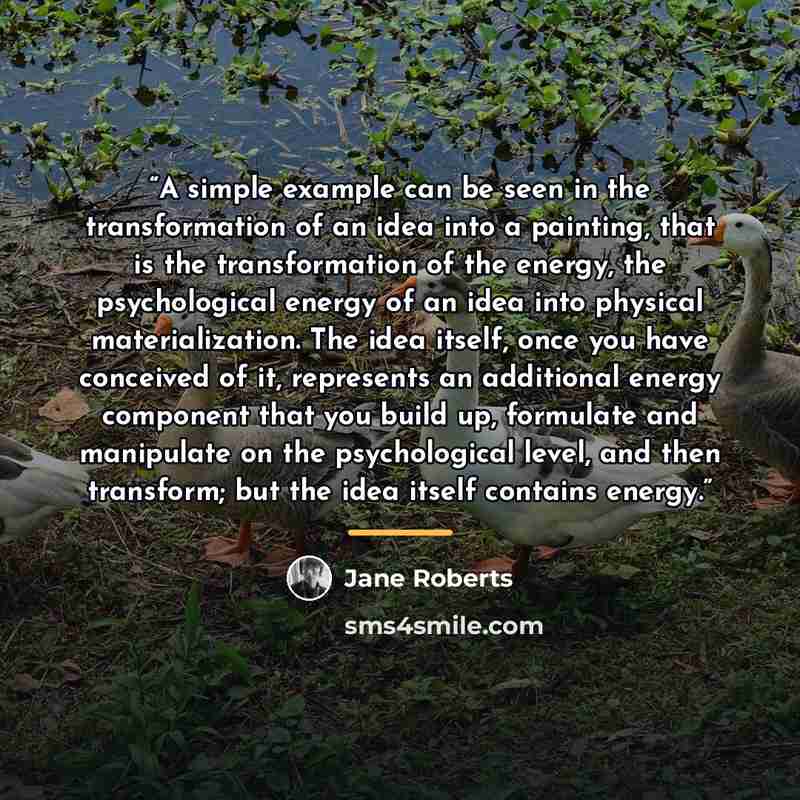 “A simple example can be seen in the transformation of an idea into a painting, that is the transformation of the energy, the psychological energy of an idea into physical materialization. The idea itself, once you have conceived of it, represents an additional energy component that you build up…” quote by Jane Roberts