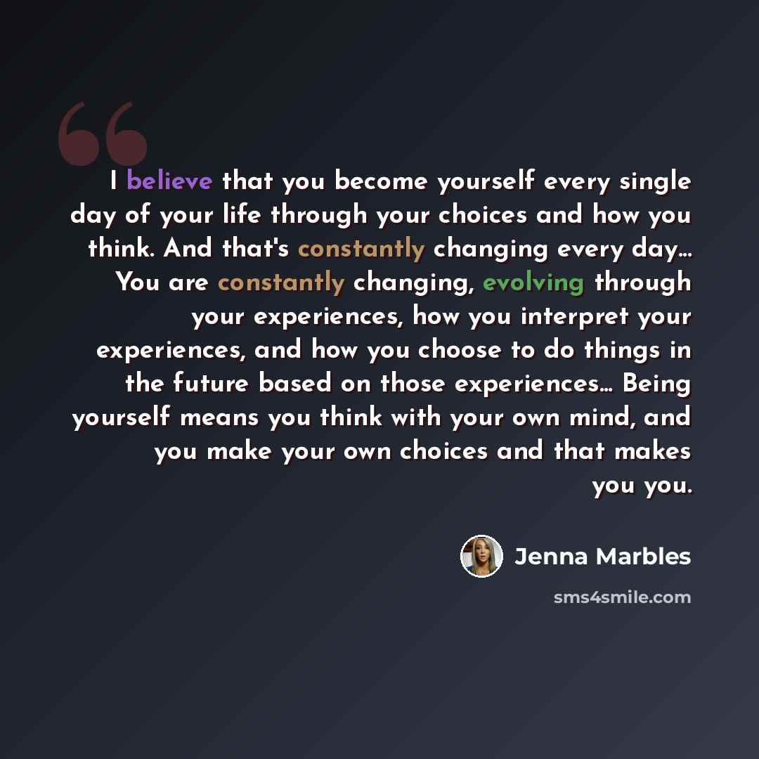 “I believe that you become yourself every single day of your life through your choices and how you think. And that's constantly changing every day... You are constantly changing, evolving through your experiences, how you interpret your experiences, and how you choose to do things in the future…” quote by Jenna Marbles