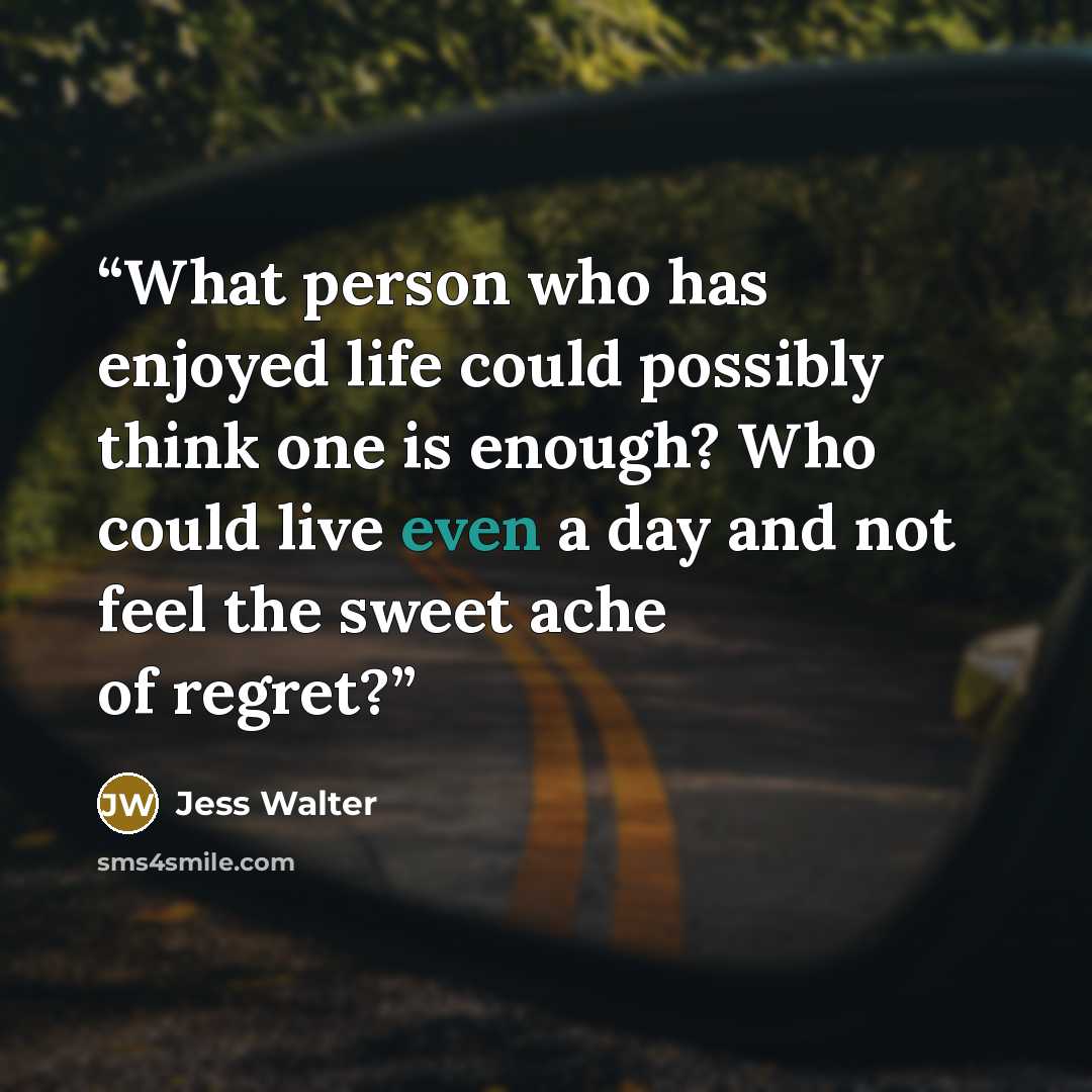 “What person who has enjoyed life could possibly think one is enough? Who could live even a day and not feel the sweet ache of regret?” quote by Jess Walter