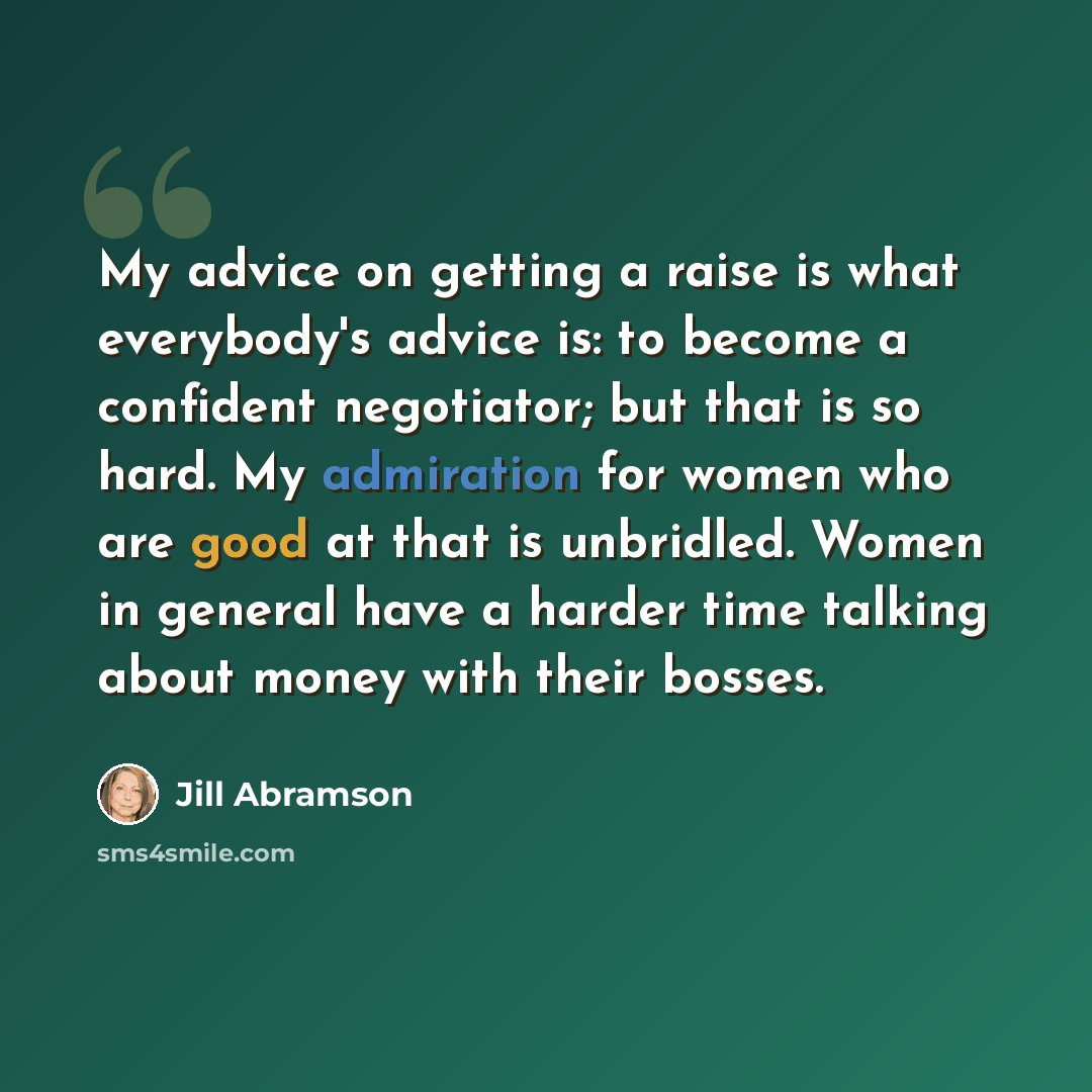 “My advice on getting a raise is what everybody's advice is: to become a confident negotiator; but that is so hard. My admiration for women who are good at that is unbridled. Women in general have a harder time talking about money with their bosses.” quote by Jill Abramson
