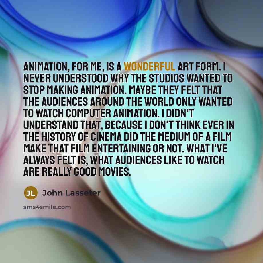 “Animation, for me, is a wonderful art form. I never understood why the studios wanted to stop making animation. Maybe they felt that the audiences around the world only wanted to watch computer animation. I didn't understand that, because I don't think ever in the history of cinema did the medium…” quote by John Lasseter