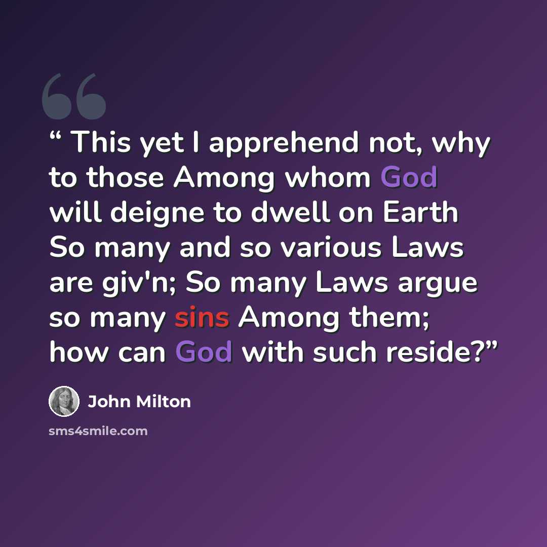“This yet I apprehend not, why to those Among whom God will deigne to dwell on Earth So many and so various Laws are giv'n; So many Laws argue so many sins Among them; how can God with such reside?” quote by John Milton