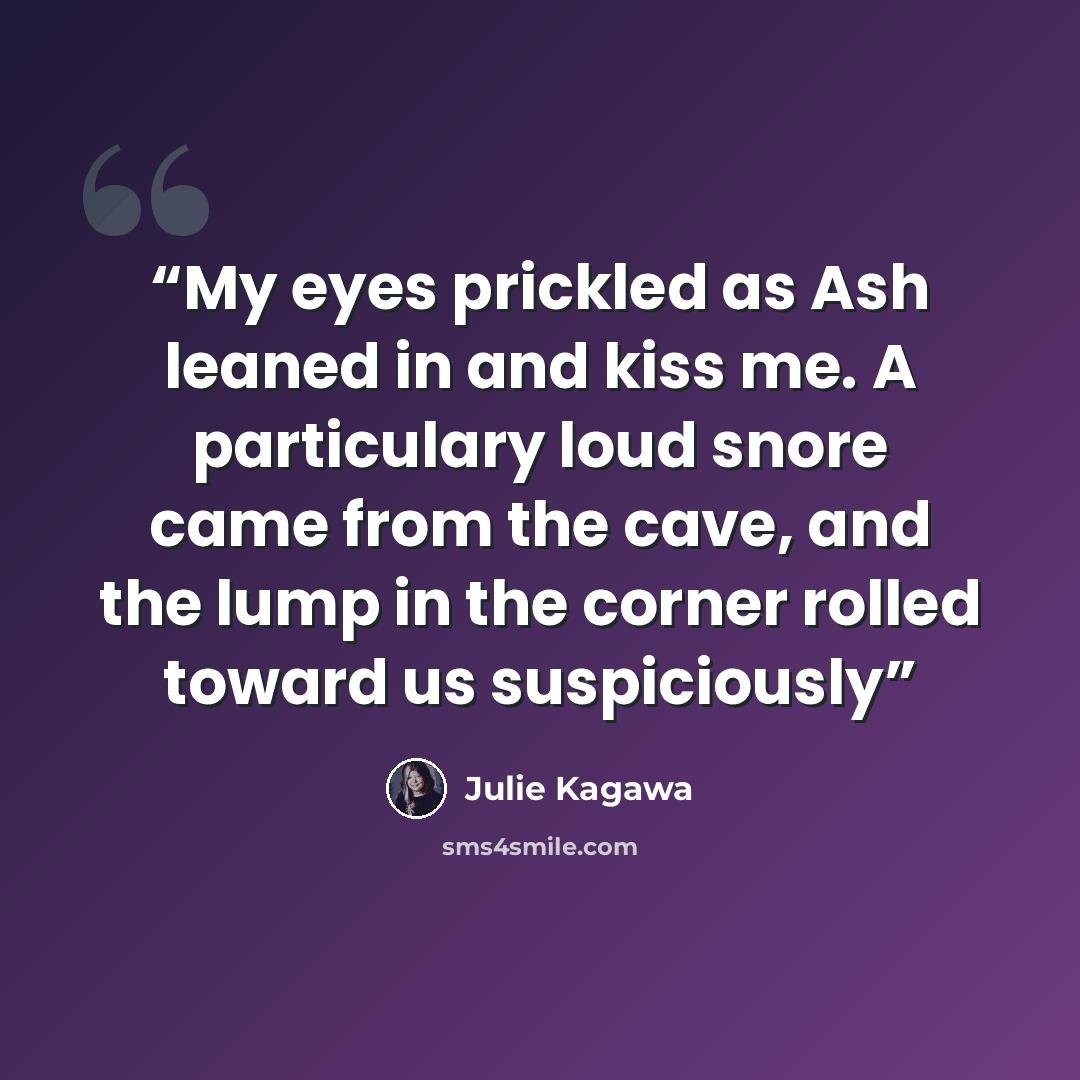 “My eyes prickled as Ash leaned in and kiss me. A particulary loud snore came from the cave, and the lump in the corner rolled toward us suspiciously” quote by Julie Kagawa