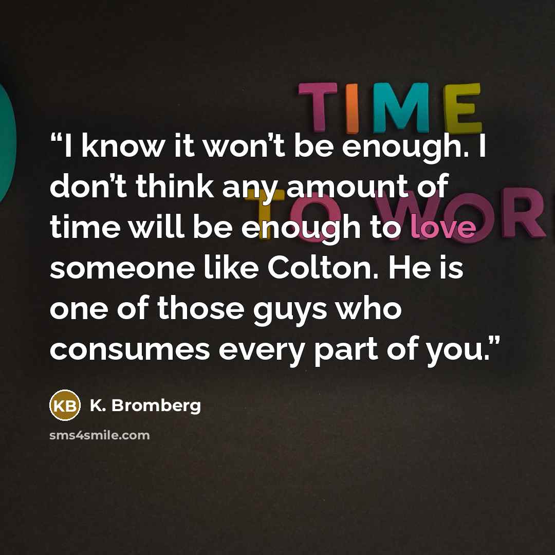 “I know it won’t be enough. I don’t think any amount of time will be enough to love someone like Colton. He is one of those guys who consumes every part of you.” quote by K. Bromberg