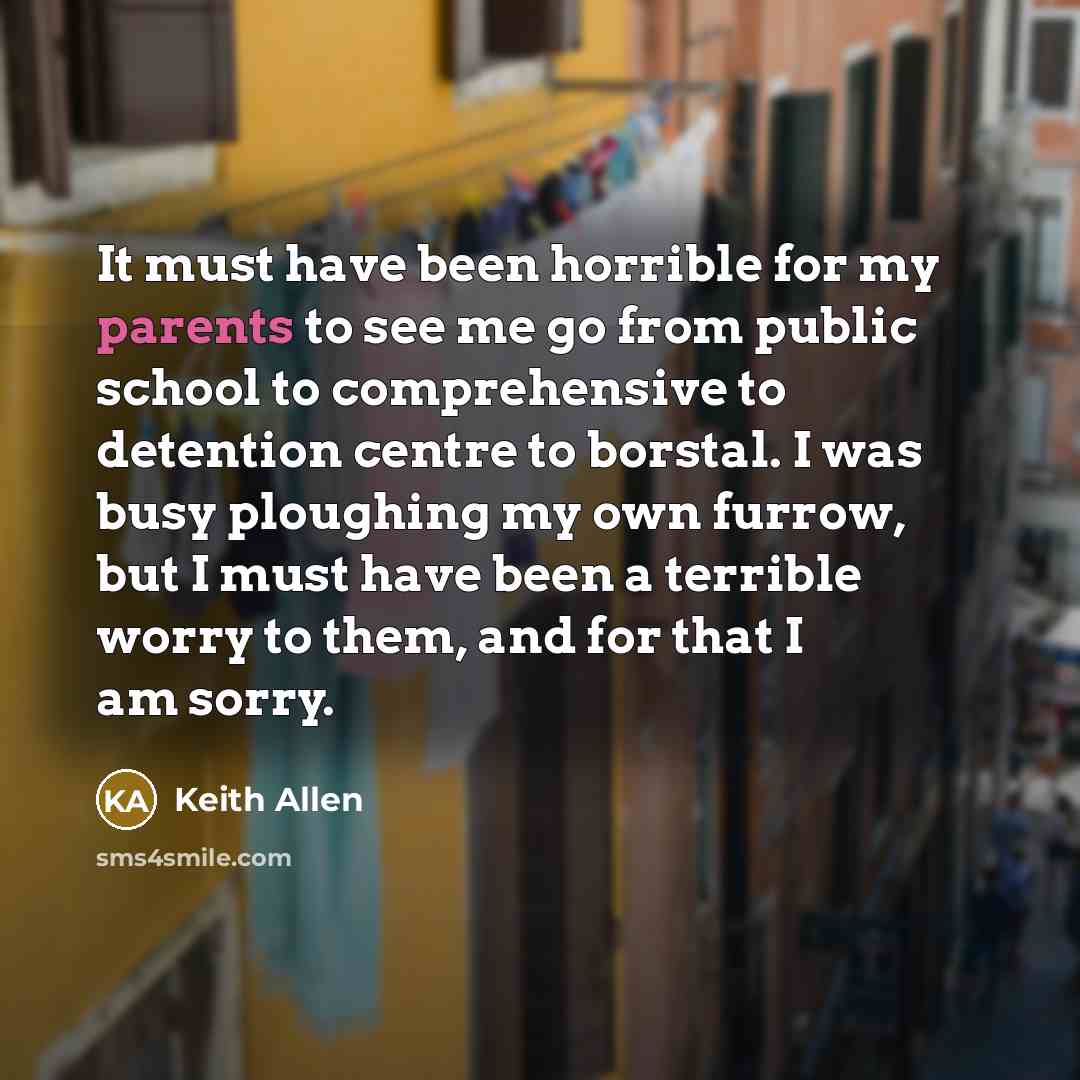 “It must have been horrible for my parents to see me go from public school to comprehensive to detention centre to borstal. I was busy ploughing my own furrow, but I must have been a terrible worry to them, and for that I am sorry.” quote by Keith Allen