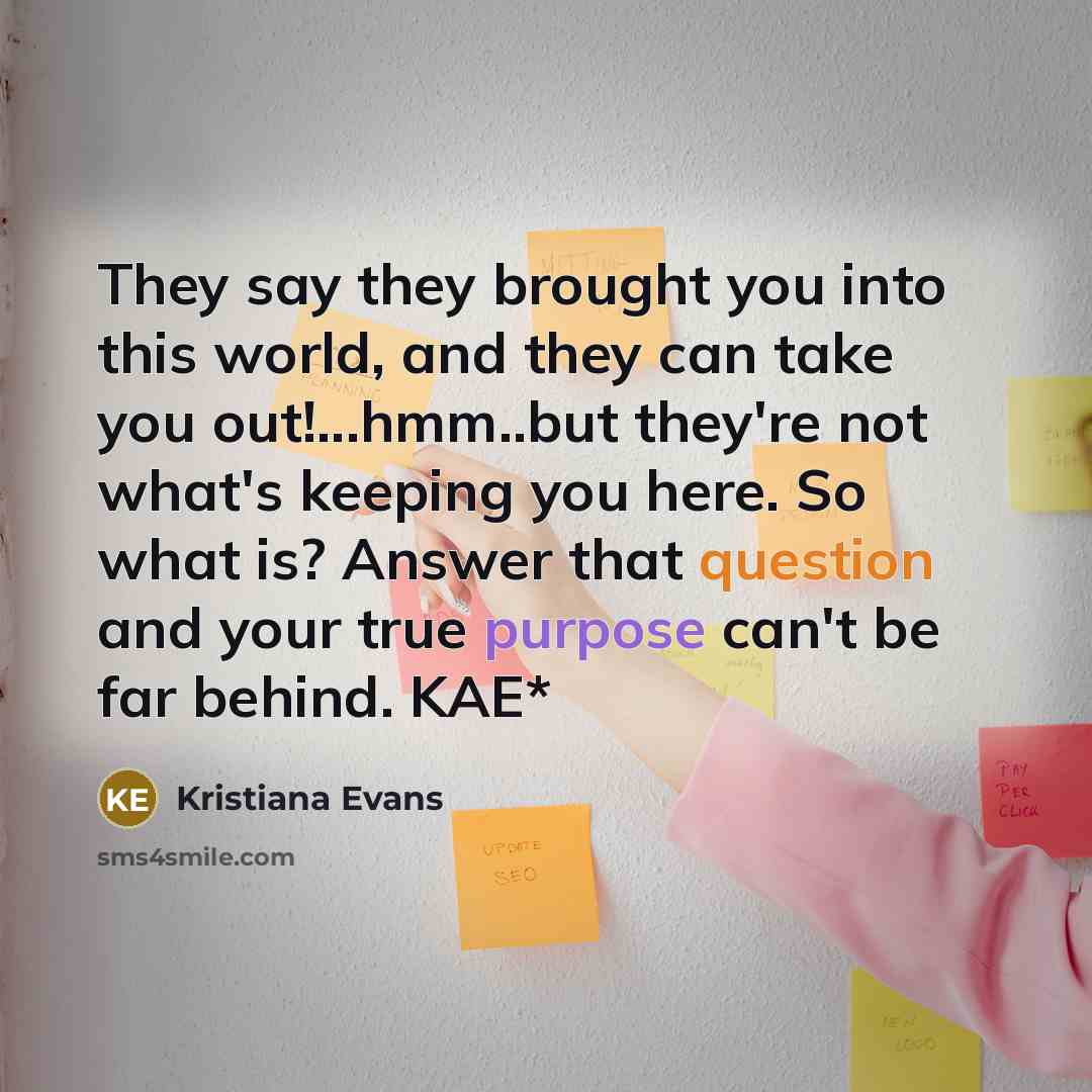 “They say they brought you into this world, and they can take you out!...hmm..but they're not what's keeping you here. So what is? Answer that question and your true purpose can't be far behind. KAE*” quote by Kristiana Evans
