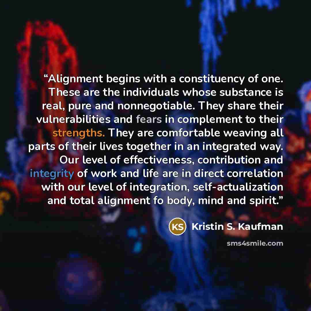 “Alignment begins with a constituency of one. These are the individuals whose substance is real, pure and nonnegotiable. They share their vulnerabilities and fears in complement to their strengths. They are comfortable weaving all parts of their lives together in an integrated way. Our level of…” quote by Kristin S. Kaufman