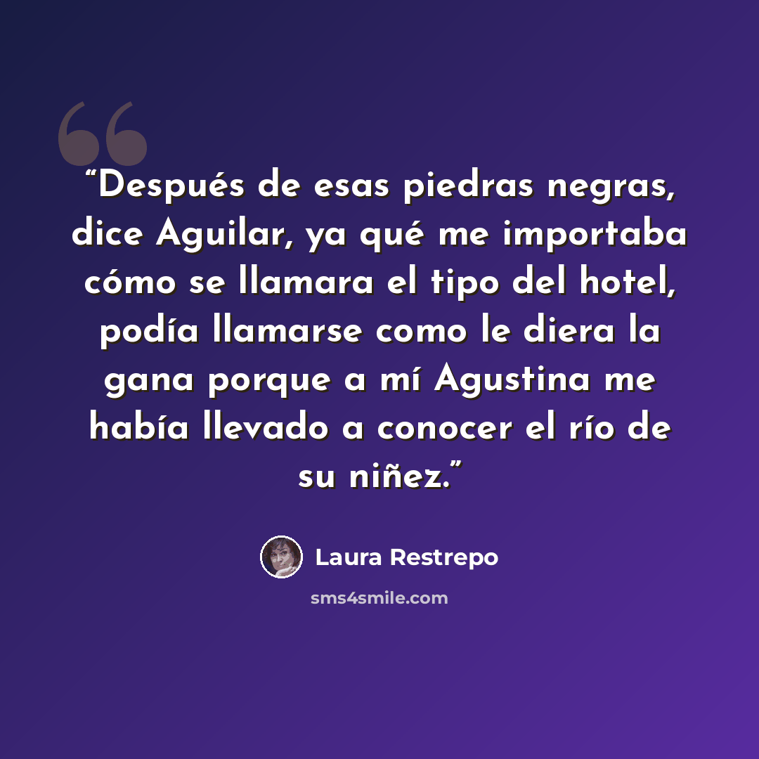 “Después de esas piedras negras, dice Aguilar, ya qué me importaba cómo se llamara el tipo del hotel, podía llamarse como le diera la gana porque a mí Agustina me había llevado a conocer el río de su niñez.” quote by Laura Restrepo