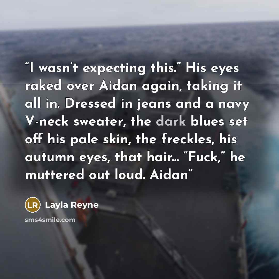 “I wasn’t expecting this.” His eyes raked over Aidan again, taking it all in. Dressed in jeans and a navy V-neck sweater, the dark blues set off his pale skin, the freckles, his autumn eyes, that hair... “Fuck,” he muttered out loud. Aidan” quote by Layla Reyne