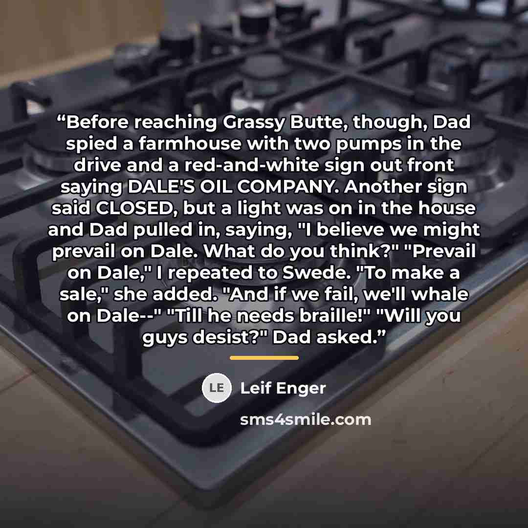 “Before reaching Grassy Butte, though, Dad spied a farmhouse with two pumps in the drive and a red-and-white sign out front saying DALE'S OIL COMPANY. Another sign said CLOSED, but a light was on in the house and Dad pulled in, saying, "I believe we might prevail on Dale. What do you think?"…” quote by Leif Enger