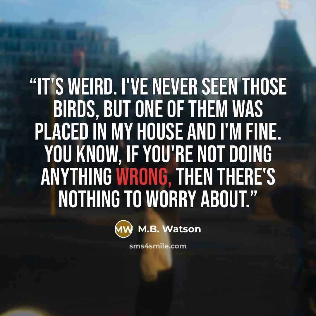 “It's weird. I've never seen those birds, but one of them was placed in my house and I'm fine. You know, if you're not doing anything wrong, then there's nothing to worry about.” quote by M.B. Watson