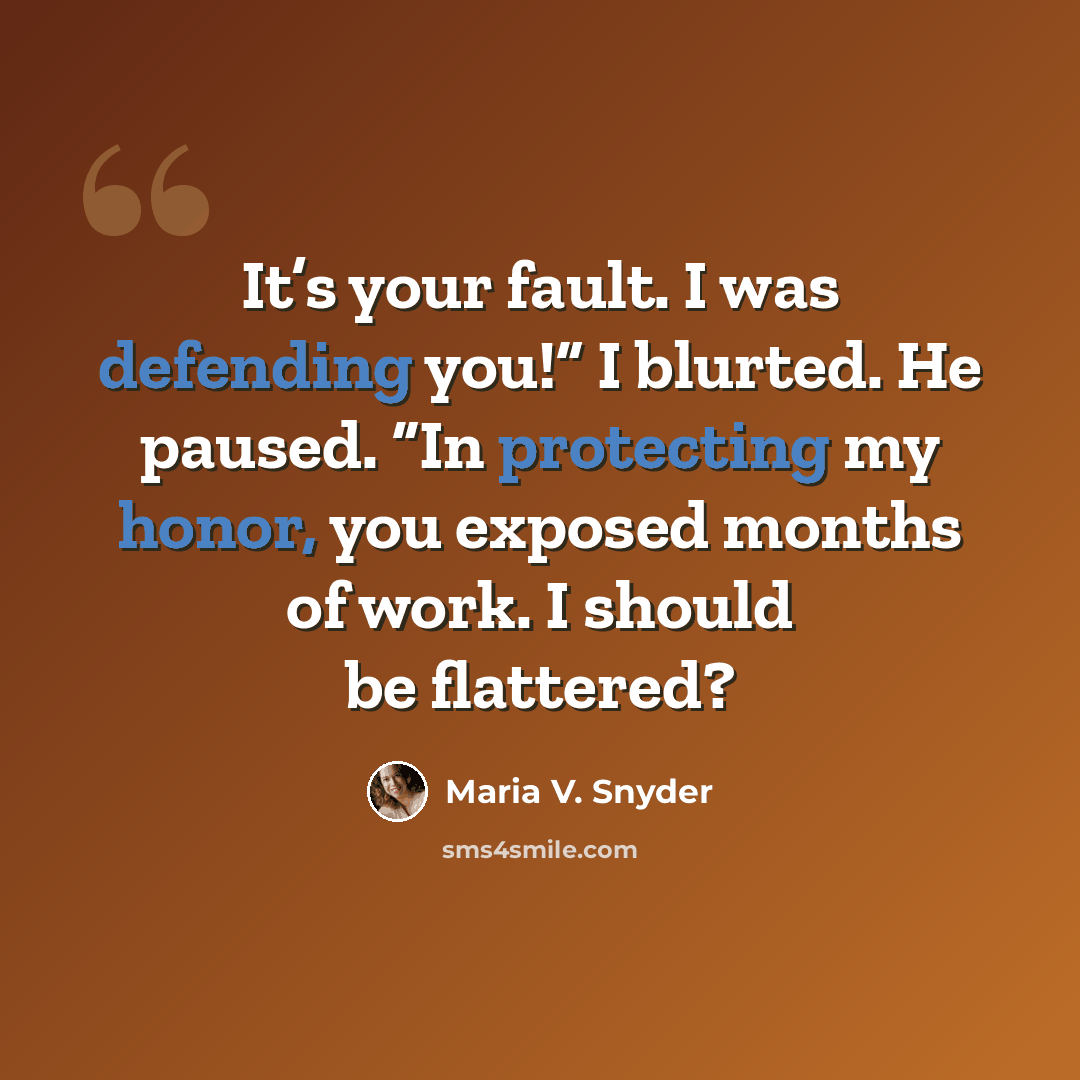 “It’s your fault. I was defending you!” I blurted. He paused. “In protecting my honor, you exposed months of work. I should be flattered?” quote by Maria V. Snyder