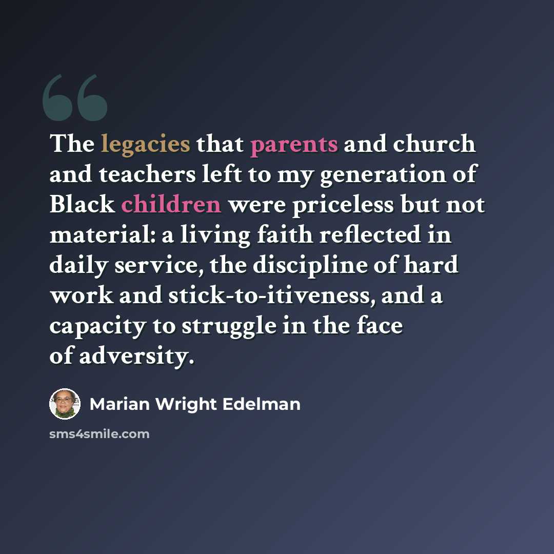 “The legacies that parents and church and teachers left to my generation of Black children were priceless but not material: a living faith reflected in daily service, the discipline of hard work and stick-to-itiveness, and a capacity to struggle in the face of adversity.” quote by Marian Wright Edelman